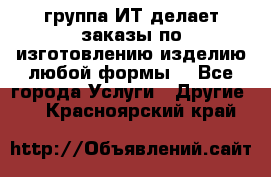 группа ИТ делает заказы по изготовлению изделию любой формы  - Все города Услуги » Другие   . Красноярский край